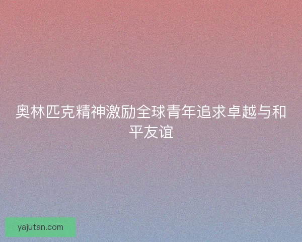 奥林匹克精神激励全球青年追求卓越与和平友谊