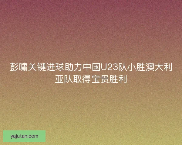 彭啸关键进球助力中国U23队小胜澳大利亚队取得宝贵胜利
