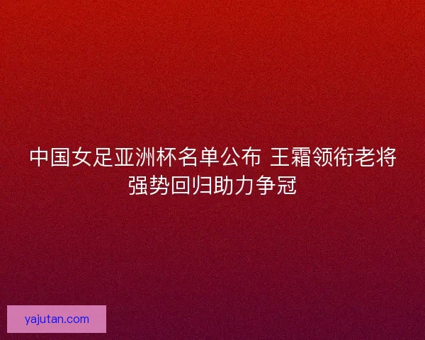 中国女足亚洲杯名单公布 王霜领衔老将强势回归助力争冠