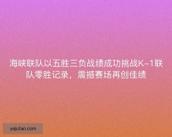 海峡联队以五胜三负战绩成功挑战K-1联队零胜记录，震撼赛场再创佳绩